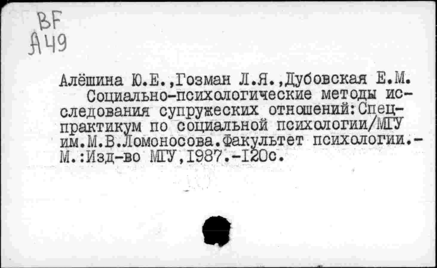 ﻿Алёшина Ю.Е. »Гозман Л.Я. »Дубовская Е.М.
Социально-психологические методы исследования супружеских отношений:Спец-практикум по социальной психологии/МГУ им. М. В .Ломоносова.Факультет психологии. М.:Изд-во МГУ,1987.-120с.